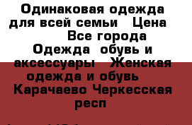 Одинаковая одежда для всей семьи › Цена ­ 500 - Все города Одежда, обувь и аксессуары » Женская одежда и обувь   . Карачаево-Черкесская респ.